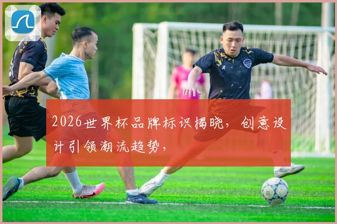 2026世界杯品牌标识揭晓，创意设计引领潮流趋势，
