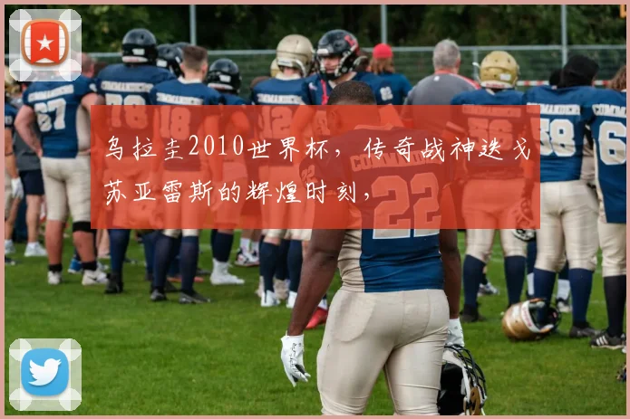 乌拉圭2010世界杯，传奇战神迭戈苏亚雷斯的辉煌时刻，
